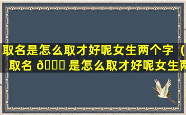 取名是怎么取才好呢女生两个字（取名 🐘 是怎么取才好呢女生两个字的 🍀 名字）